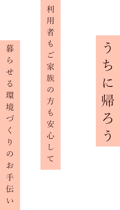 うちに帰ろう利用者様もご家族の方も
安心し暮らせる環境づくりのお手伝い