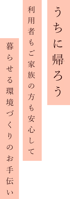 うちに帰ろう利用者様もご家族の方も
安心し暮らせる環境づくりのお手伝い